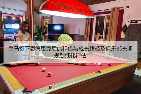 皇马签下恩德里克后的租借与成长路径及俱乐部长期规划细化评估
