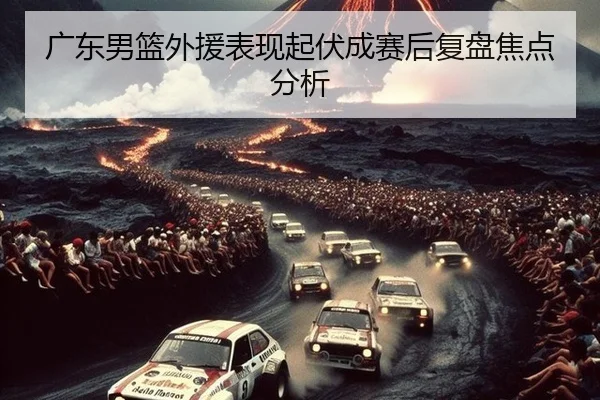 广东男篮外援表现起伏成赛后复盘焦点分析